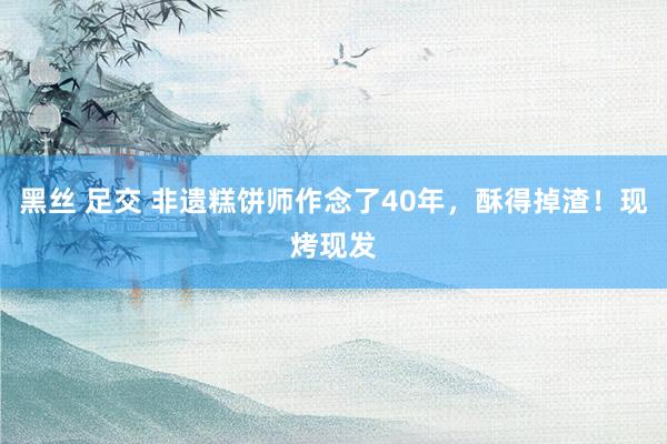 黑丝 足交 非遗糕饼师作念了40年，酥得掉渣！现烤现发