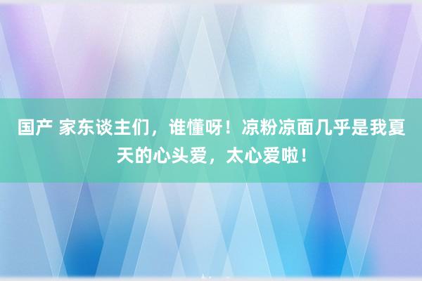 国产 家东谈主们，谁懂呀！凉粉凉面几乎是我夏天的心头爱，太心爱啦！