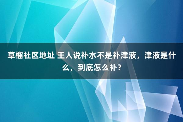 草榴社区地址 王人说补水不是补津液，津液是什么，到底怎么补？