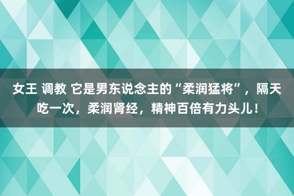 女王 调教 它是男东说念主的“柔润猛将”，隔天吃一次，柔润肾经，精神百倍有力头儿！