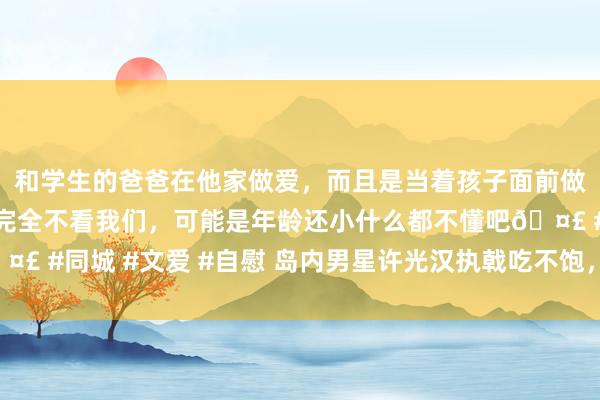 和学生的爸爸在他家做爱，而且是当着孩子面前做爱，太刺激了，孩子完全不看我们，可能是年龄还小什么都不懂吧🤣 #同城 #文爱 #自慰 岛内男星许光汉执戟吃不饱，台军伙食再受诟病