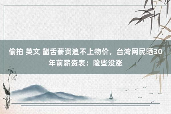 偷拍 英文 齰舌薪资追不上物价，台湾网民晒30年前薪资表：险些没涨