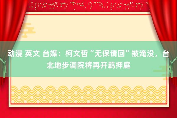 动漫 英文 台媒：柯文哲“无保请回”被淹没，台北地步调院将再开羁押庭