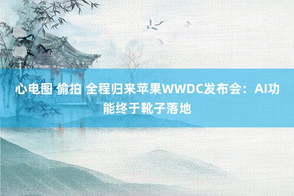 心电图 偷拍 全程归来苹果WWDC发布会：AI功能终于靴子落地