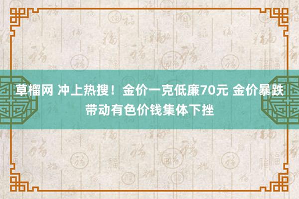 草榴网 冲上热搜！金价一克低廉70元 金价暴跌带动有色价钱集体下挫