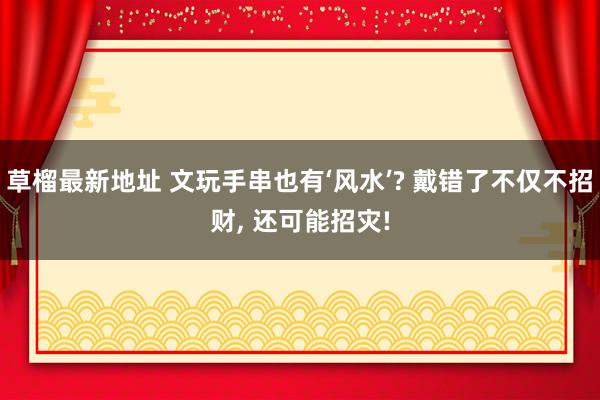 草榴最新地址 文玩手串也有‘风水’? 戴错了不仅不招财， 还可能招灾!