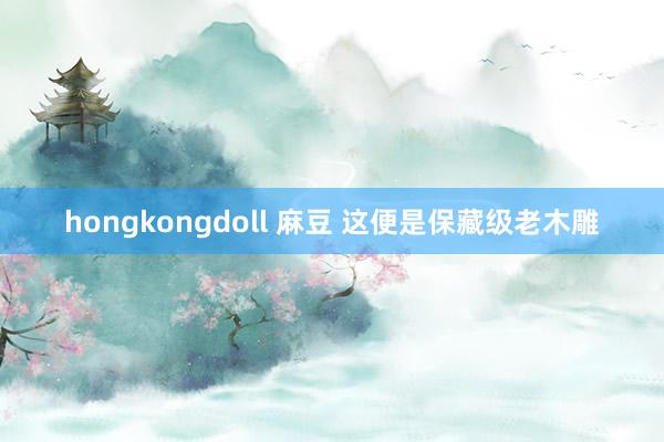 hongkongdoll 麻豆 这便是保藏级老木雕