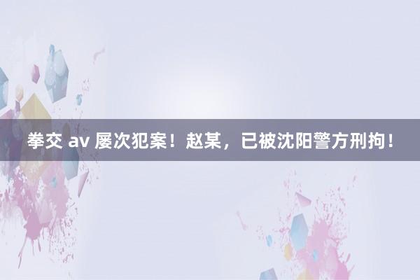 拳交 av 屡次犯案！赵某，已被沈阳警方刑拘！