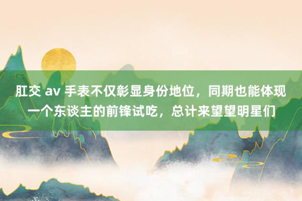 肛交 av 手表不仅彰显身份地位，同期也能体现一个东谈主的前锋试吃，总计来望望明星们