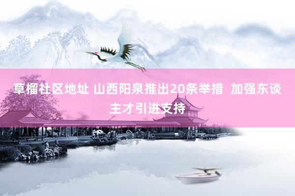 草榴社区地址 山西阳泉推出20条举措  加强东谈主才引进支持