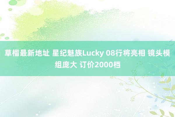 草榴最新地址 星纪魅族Lucky 08行将亮相 镜头模组庞大 订价2000档