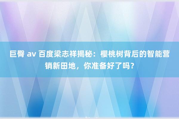 巨臀 av 百度梁志祥揭秘：樱桃树背后的智能营销新田地，你准备好了吗？