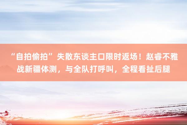 “自拍偷拍” 失散东谈主口限时返场！赵睿不雅战新疆体测，与全队打呼叫，全程看扯后腿