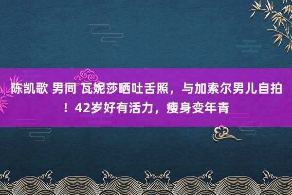 陈凯歌 男同 瓦妮莎晒吐舌照，与加索尔男儿自拍！42岁好有活力，瘦身变年青