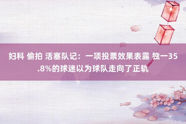 妇科 偷拍 活塞队记：一项投票效果表露 独一35.8%的球迷以为球队走向了正轨