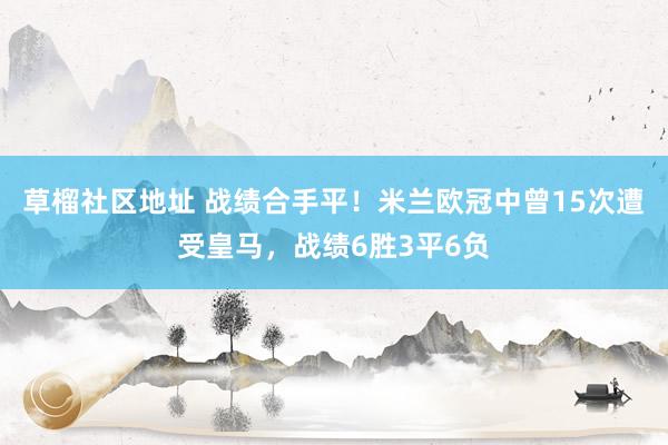 草榴社区地址 战绩合手平！米兰欧冠中曾15次遭受皇马，战绩6胜3平6负