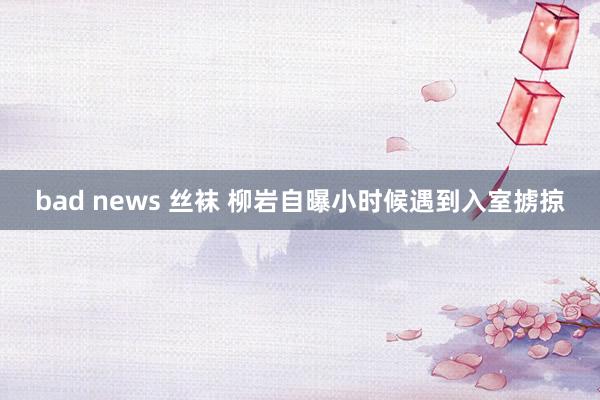 bad news 丝袜 柳岩自曝小时候遇到入室掳掠