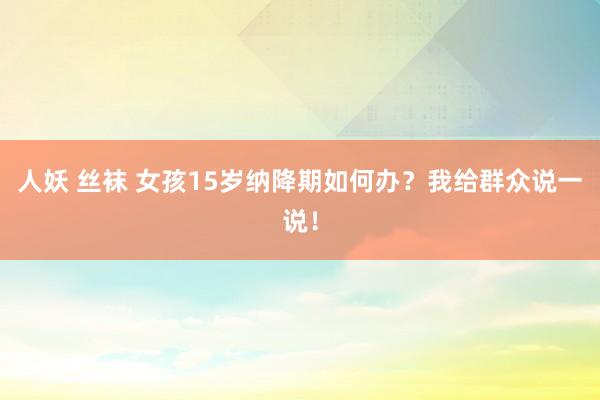 人妖 丝袜 女孩15岁纳降期如何办？我给群众说一说！