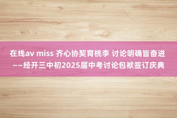 在线av miss 齐心协契育桃李 讨论明确皆奋进 ——经开三中初2025届中考讨论包袱签订庆典