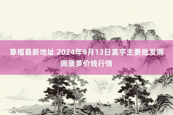 草榴最新地址 2024年9月13日寰宇主要批发阛阓菠萝价钱行情