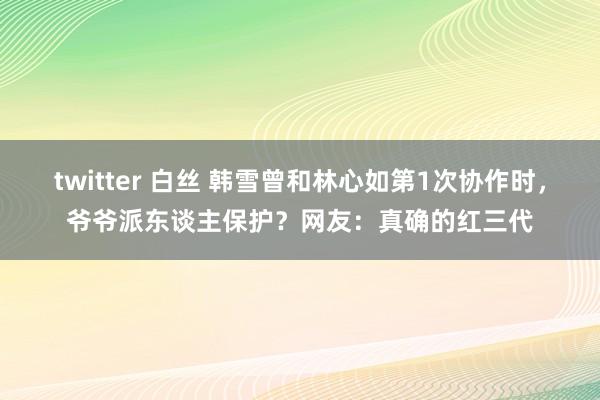 twitter 白丝 韩雪曾和林心如第1次协作时，爷爷派东谈主保护？网友：真确的红三代