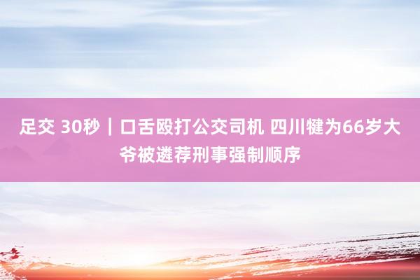 足交 30秒｜口舌殴打公交司机 四川犍为66岁大爷被遴荐刑事强制顺序