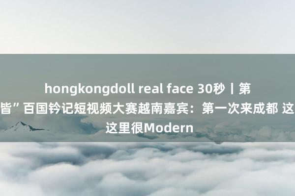 hongkongdoll real face 30秒丨第五届“一带一皆”百国钤记短视频大赛越南嘉宾：第一次来成都 这里很Modern