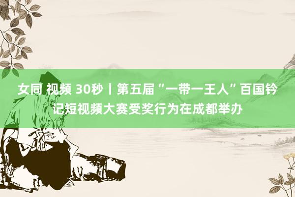 女同 视频 30秒丨第五届“一带一王人”百国钤记短视频大赛受奖行为在成都举办