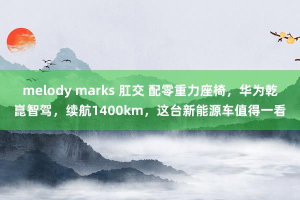 melody marks 肛交 配零重力座椅，华为乾崑智驾，续航1400km，这台新能源车值得一看