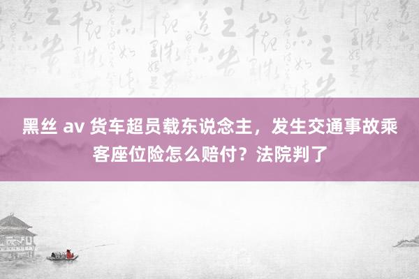 黑丝 av 货车超员载东说念主，发生交通事故乘客座位险怎么赔付？法院判了