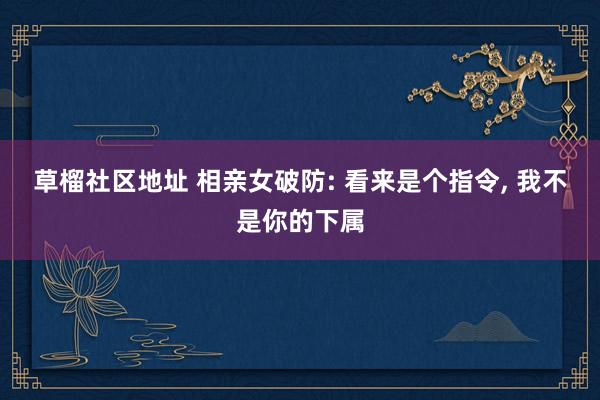 草榴社区地址 相亲女破防: 看来是个指令， 我不是你的下属