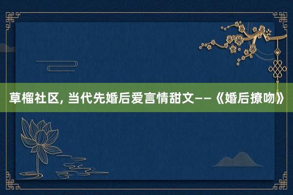 草榴社区， 当代先婚后爱言情甜文——《婚后撩吻》