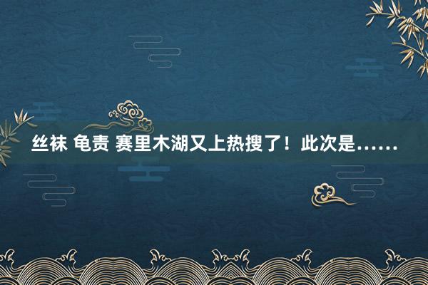 丝袜 龟责 赛里木湖又上热搜了！此次是……