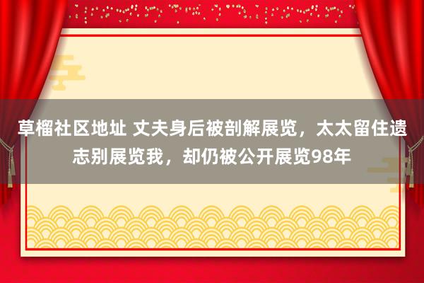 草榴社区地址 丈夫身后被剖解展览，太太留住遗志别展览我，却仍被公开展览98年