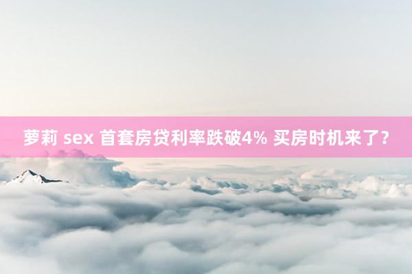 萝莉 sex 首套房贷利率跌破4% 买房时机来了？