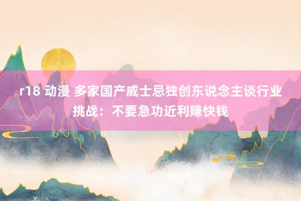 r18 动漫 多家国产威士忌独创东说念主谈行业挑战：不要急功近利赚快钱