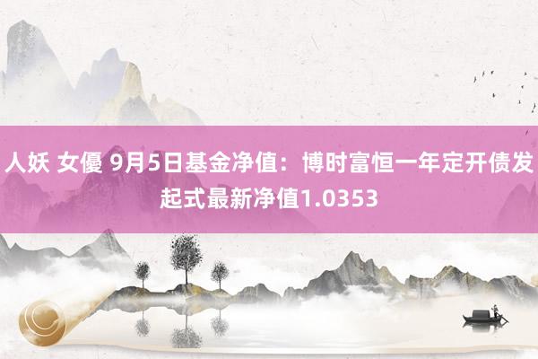 人妖 女優 9月5日基金净值：博时富恒一年定开债发起式最新净值1.0353