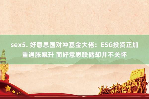 sex5. 好意思国对冲基金大佬：ESG投资正加重通胀飙升 而好意思联储却并不关怀