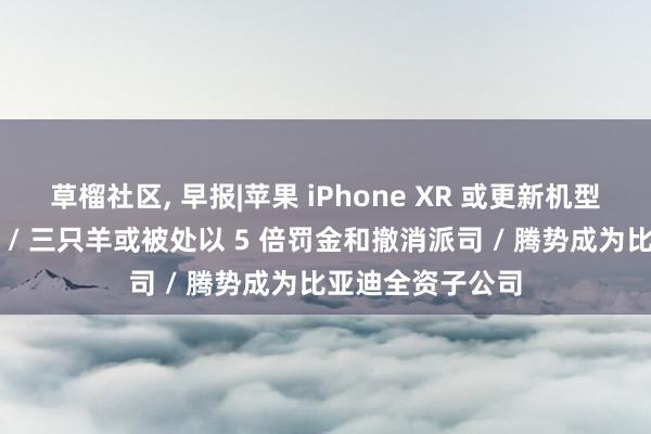 草榴社区， 早报|苹果 iPhone XR 或更新机型将解救通话灌音 / 三只羊或被处以 5 倍罚金和撤消派司 / 腾势成为比亚迪全资子公司