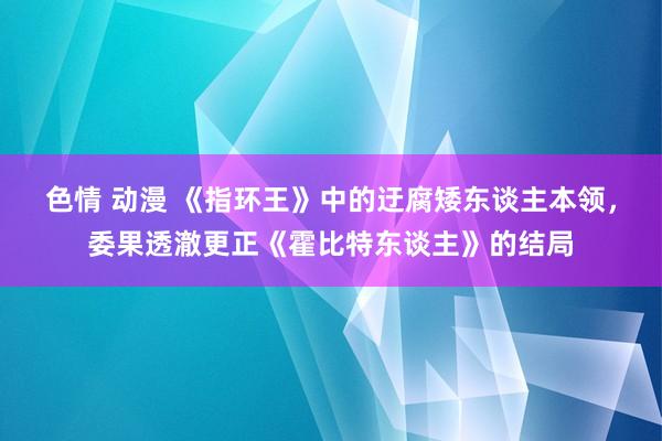 色情 动漫 《指环王》中的迂腐矮东谈主本领，委果透澈更正《霍比特东谈主》的结局