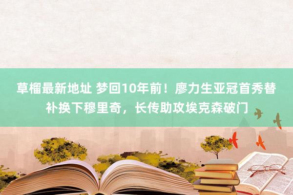 草榴最新地址 梦回10年前！廖力生亚冠首秀替补换下穆里奇，长传助攻埃克森破门