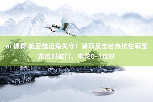 ai 裸舞 鲍亚雄近角失守！浦项反击若热抗住蒋圣龙低射破门，申花0-1过时