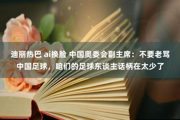 迪丽热巴 ai换脸 中国奥委会副主席：不要老骂中国足球，咱们的足球东谈主话柄在太少了