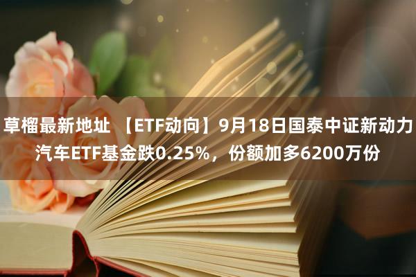 草榴最新地址 【ETF动向】9月18日国泰中证新动力汽车ETF基金跌0.25%，份额加多6200万份