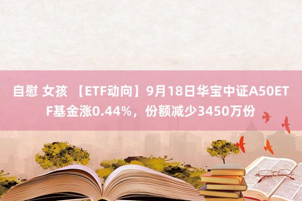 自慰 女孩 【ETF动向】9月18日华宝中证A50ETF基金涨0.44%，份额减少3450万份