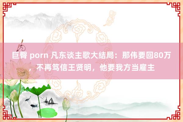 巨臀 porn 凡东谈主歌大结局：那伟要回80万，不再笃信王贤明，他要我方当雇主