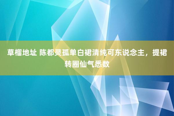 草榴地址 陈都灵孤单白裙清纯可东说念主，提裙转圈仙气悉数