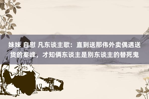 妹妹 自慰 凡东谈主歌：直到送那伟外卖偶遇送货的秦峰，才知俩东谈主是别东谈主的替死鬼