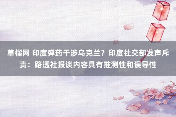 草榴网 印度弹药干涉乌克兰？印度社交部发声斥责：路透社报谈内容具有推测性和误导性