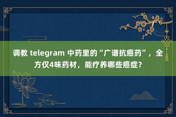 调教 telegram 中药里的“广谱抗癌药”，全方仅4味药材，能疗养哪些癌症？